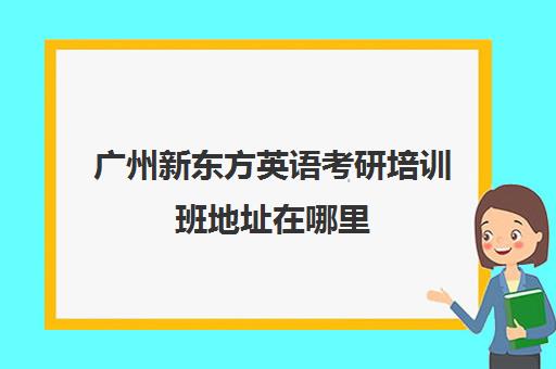 广州新东方英语考研培训班地址在哪里(广州新东方教育培训机构地址)