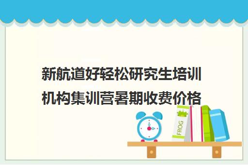 新航道好轻松研究生培训机构集训营暑期收费价格多少钱（考研集训营一般多少钱一个月）