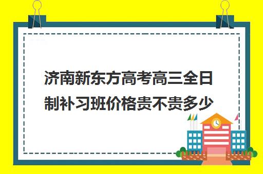 济南新东方高考高三全日制补习班价格贵不贵多少钱一年