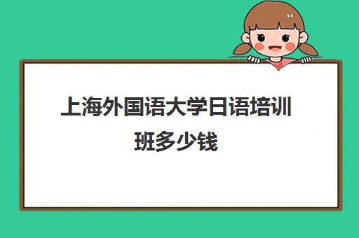 上海外国语大学日语培训班多少钱(上海外国语大学收费标准)