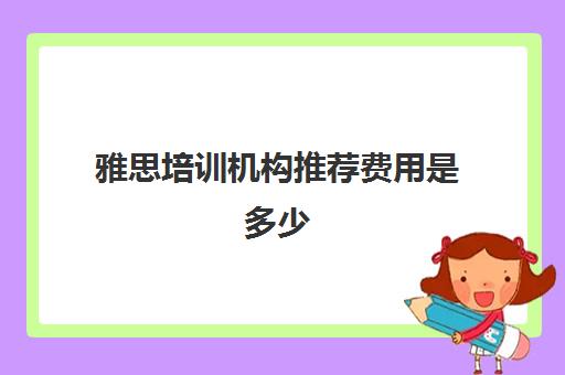 雅思培训机构推荐费用是多少(雅思培训费用大概要多少钱?)