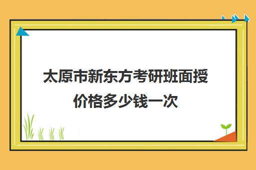 太原市新东方考研班面授价格多少钱一次(考研新东方还是文都好)