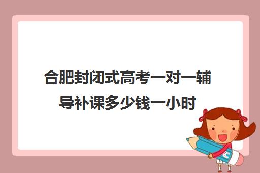 合肥封闭式高考一对一辅导补课多少钱一小时(初中家教一对一多少钱一小时)