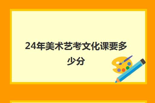 24年美术艺考文化课要多少分(美术类艺考生高考得多少分可以录取)