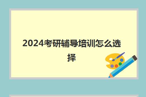 2024考研辅导培训怎么选择(考研网上培训班哪家好)