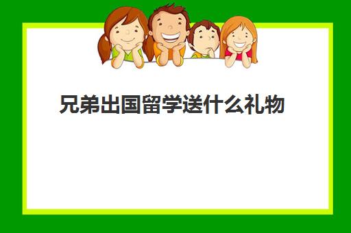 兄弟出国留学送什么礼物(送留学生什么礼物好)