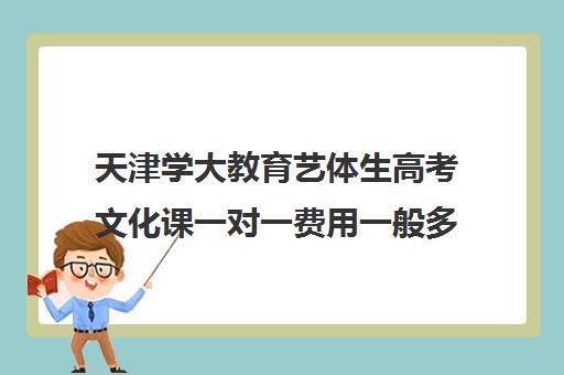 天津学大教育艺体生高考文化课一对一费用一般多少钱（天津艺考培训机构排名）