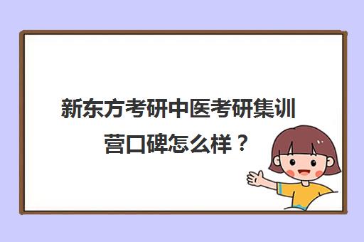 新东方考研中医考研集训营口碑怎么样？（新东方考研集训营有用吗）