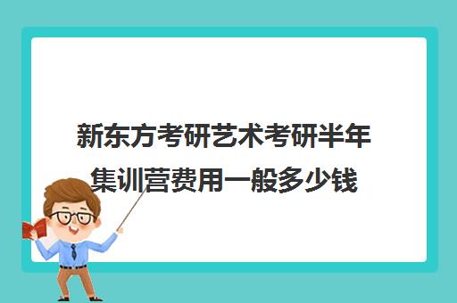 新东方考研艺术考研半年集训营费用一般多少钱（新东方考研班收费价格表）