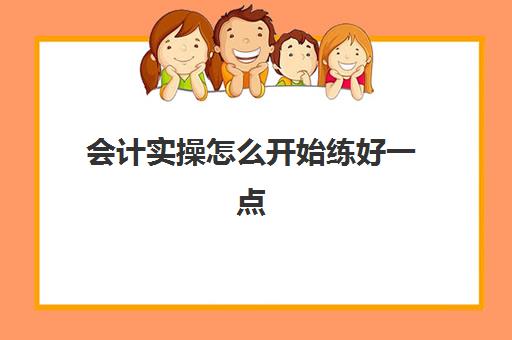 会计实操怎么开始练好一点(会计初学者的入门知识基础教程)