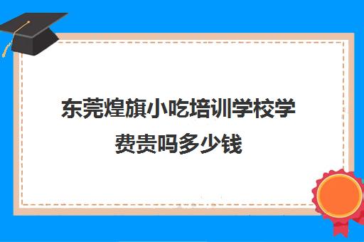 东莞煌旗小吃培训学校学费贵吗多少钱(煌旗小吃培训项目价格表)