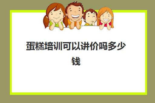 蛋糕培训可以讲价吗多少钱(学蛋糕去培训班还是实体店好)