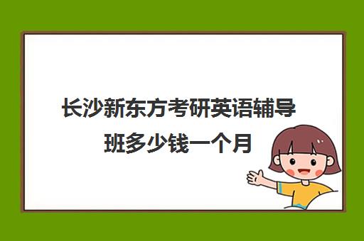 长沙新东方考研英语辅导班多少钱一个月(长沙新东方考研培训班地址)