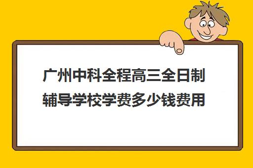 广州中科全程高三全日制辅导学校学费多少钱费用一览表(广州高三复读学校排名及费用)