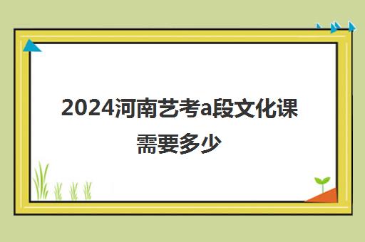 2024河南艺考a段文化课需要多少(河南2024年艺考分数线)