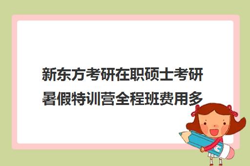 新东方考研在职硕士考研暑假特训营全程班费用多少钱（新东方考研班收费标准）