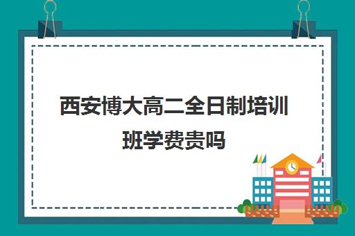 西安博大高二全日制培训班学费贵吗(博大教育高三全日制怎么样)