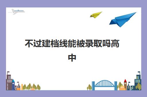 不过建档线能被录取吗高中(建档线和分数线有什么区别)