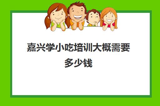 嘉兴学小吃培训大概需要多少钱(学个小吃大概要多少学费)