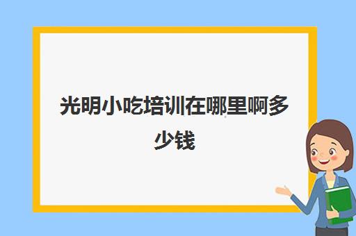 光明小吃培训在哪里啊多少钱(正规的小吃培训学校有哪些)