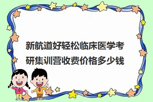 新航道好轻松临床医学考研集训营收费价格多少钱（临床医学考研哪个机构好）