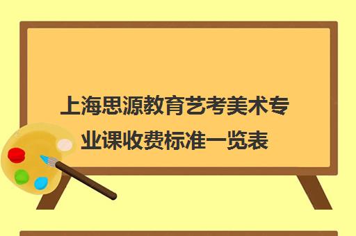 上海思源教育艺考美术专业课收费标准一览表（美术培训机构排名）