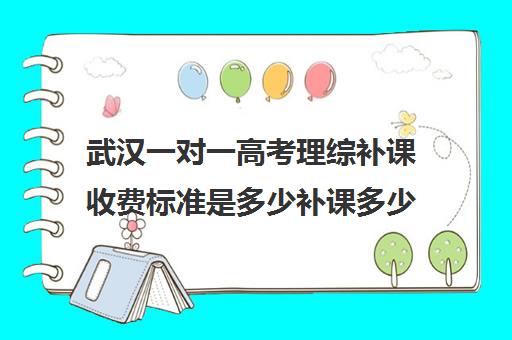 武汉一对一高考理综补课收费标准是多少补课多少钱一小时(武汉一对一补课价格)