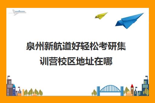 泉州新航道好轻松考研集训营校区地址在哪（新东方和新航道哪个好）