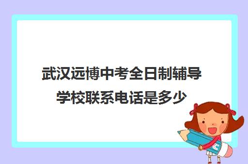 武汉远博中考全日制辅导学校联系电话是多少(武汉远博高考培训怎么样)