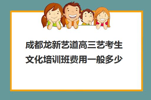 成都龙新艺道高三艺考生文化培训班费用一般多少钱(北京三大艺考培训机构)