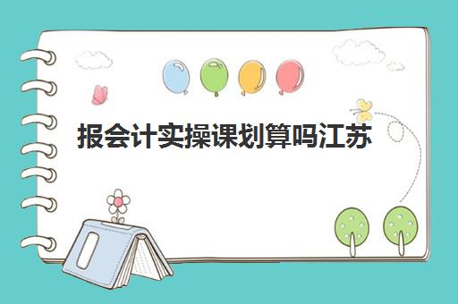 报会计实操课划算吗江苏(会计综合实训是什么)