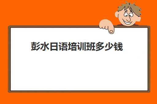 彭水日语培训班多少钱(日语基础班一般多少钱)