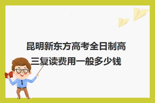 昆明新东方高考全日制高三复读费用一般多少钱(昆明高三冲刺班哪家好)