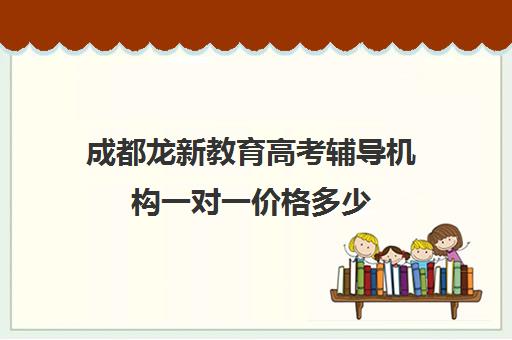 成都龙新教育高考辅导机构一对一价格多少（成都高考培训机构排名榜）