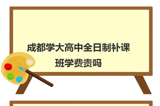 成都学大高中全日制补课班学费贵吗(成都补课)