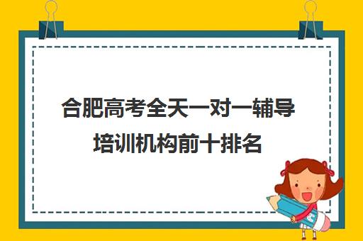 合肥高考全天一对一辅导培训机构前十排名(合肥一对一辅导价格表)