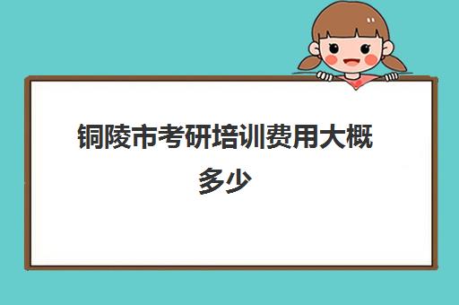 铜陵市考研培训费用大概多少(铜陵考研有几个考场)