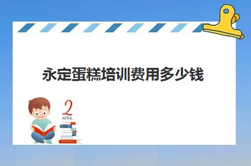 永定蛋糕培训费用多少钱(一般蛋糕培训费要多少)