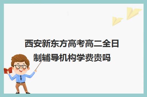 西安新东方高考高二全日制辅导机构学费贵吗(西安高考补课最哪个学校好)