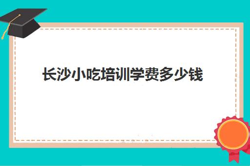 长沙小吃培训学费多少钱(长沙前十的小吃培训班)