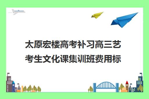 太原宏楼高考补习高三艺考生文化课集训班费用标准价格表