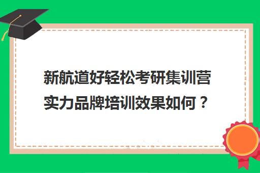 新航道好轻松考研集训营实力品牌培训效果如何？靠谱吗（新航道考研英语价目表）