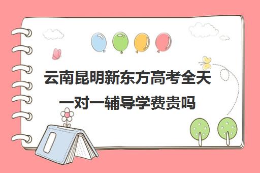 云南昆明新东方高考全天一对一辅导学费贵吗（昆明新东方学校学费表）