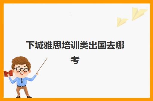 下城雅思培训类出国去哪考(社会人士怎么考雅思)