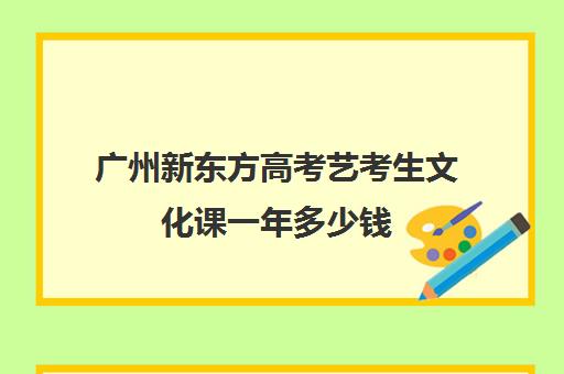 广州新东方高考艺考生文化课一年多少钱(广州比较好的艺考培训机构)