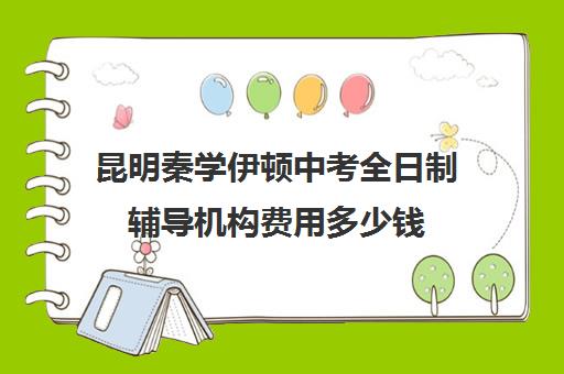 昆明秦学伊顿中考全日制辅导机构费用多少钱(云南正规补课机构排名)