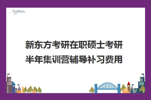 新东方考研在职硕士考研半年集训营辅导补习费用一般多少钱