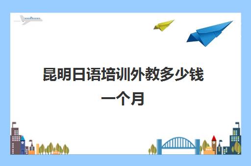 昆明日语培训外教多少钱一个月(昆明高考日语培训机构)