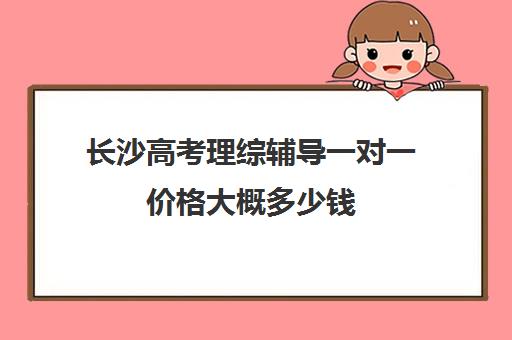 长沙高考理综辅导一对一价格大概多少钱(高考线上辅导机构有哪些比较好)