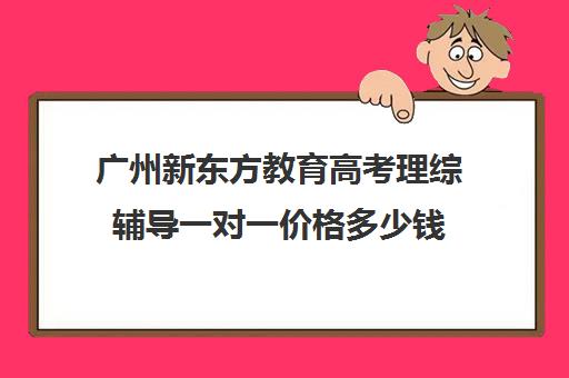 广州新东方教育高考理综辅导一对一价格多少钱(高三辅导一对一多少钱)